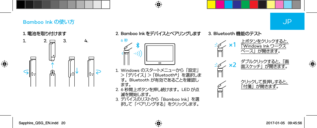 1. 電池を取り付けますBamboo Ink の使い方2.   Bamboo Ink をデ バイスとペ アリングします6 秒1.   Windows のスタートメニューから「設定」 &gt;  「 デ バ イ ス 」 &gt;  「 Bluetooth®」を選 択します。Bluetooth が有効であることを確認します。2.   6 秒間上ボタンを押し続けます。 LED が点滅を開始します。3.  デ バ イ ス の リ スト か ら 「 Bamboo Ink」を選択 し て 「 ペ ア リン グ す る 」 を クリックしま す。3.  Bluetooth 機能のテスト上ボタンをクリック すると、「Windows Ink ワークスペース」が開きます。ダ ブ ル クリック す る と 、「 画面スケッチ」が開きます。クリックし て 長 押 し すると、「付箋」が開きます。JP1. 2. 3. 4.1. 2. 3. 4.Sapphire_QSG_EN.indd   20 2017-01-05   09:45:56