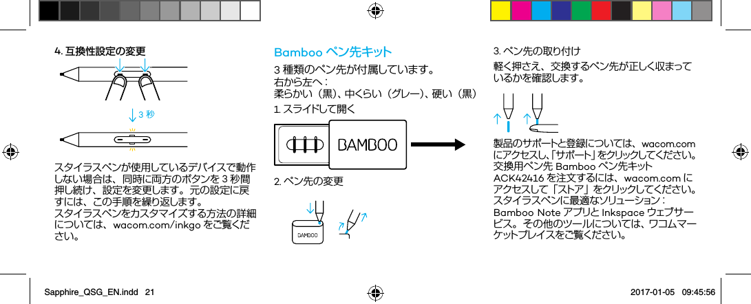 4. 互換性設定の変更3 秒スタイラスペンが使用しているデバイスで動作しない場合は、同時に両方のボタンを 3秒間押し続け、設定を変更します。元の設定に戻すには、この手順を繰り返します。スタイラスペンをカスタマイズする方法の詳細については、wacom.com/inkgo をご覧ください。Bamboo ペ ン 先 キ ット3種類のペン先が付属しています。右 か ら 左 へ ： 柔らかい（黒）、中くらい（グレー）、硬い（黒）2. ペン先の変更1. ス ラ イドし て 開 く3. ペン先の取り付け軽く押さえ、交換するペン先が正しく収まっているかを確 認します。製品のサポートと登録については、wacom.comにアクセスし、「サポート」をクリックしてください 。交換用ペン先 Bamboo ペン先キットACK42416 を注文するには、wacom.com にアクセスして「ストア」をクリックしてください。スタイラスペンに最適なソリューション：Bamboo Note アプリと Inkspace ウェブ サ ービス。その他のツールについては、ワコムマーケ ット プ レ イ ス を ご 覧 く だ さ い 。Sapphire_QSG_EN.indd   21 2017-01-05   09:45:56