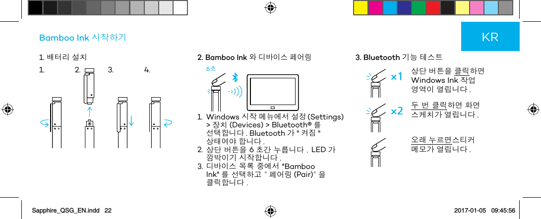 1. 배터리 설치Bamboo Ink 시작하기2. Bamboo Ink 와 디바이스 페어링6초1.   Windows  시작 메뉴에서 설정 (Settings) &gt; 장치 (Devices) &gt; Bluetooth®를 선택합니다 . Bluetooth 가 &quot; 켜짐 &quot; 상태여야 합니다 .2.  상단 버튼을 6초간 누릅니다 . LED 가 깜박이기 시작합니다 .3.  디바이스 목록 중에서 &quot;Bamboo Ink&quot; 를 선택하고 &quot; 페어링 (Pair)&quot; 을 클릭합니다 .3. Bluetooth 기능 테스트상단 버튼을 클릭하면 Windows Ink 작업 영역이 열립니다 .두 번 클릭하면 화면 스케치가 열립니다 . 오래 누르면스티커 메모가 열립니다 .KR1. 2. 3. 4.Sapphire_QSG_EN.indd   22 2017-01-05   09:45:56