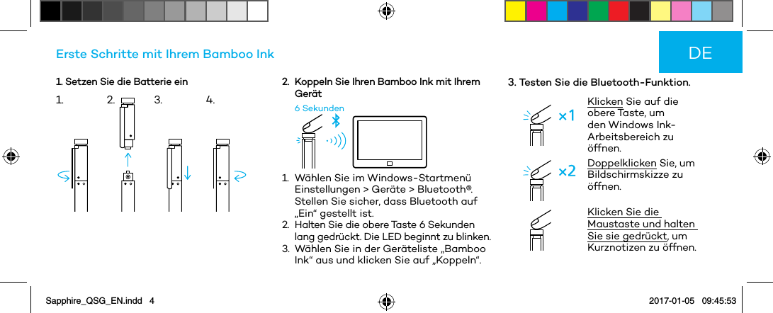 1. Setzen Sie die Batterie einErste Schritte mit Ihrem Bamboo Ink2.   Koppeln Sie Ihren Bamboo Ink mit Ihrem  Gerät6 Sekunden1.   Wählen Sie im Windows-Startmenü Einstellungen &gt; Geräte &gt; Bluetooth®. Stellen Sie sicher, dass Bluetooth auf „Ein“ gestellt ist.2.   Halten Sie die obere Taste 6 Sekunden lang gedrückt. Die LED beginnt zu blinken.3.   Wählen Sie in der Geräteliste „Bamboo Ink“ aus und klicken Sie auf „Koppeln“.3. Testen Sie die Bluetooth-Funktion.Klicken Sie auf die obere Taste, um den Windows Ink-Arbeitsbereich zu öffnen.Doppelklicken Sie, um Bildschirmskizze zu öffnen. Klicken Sie die Maustaste und halten Sie sie gedrückt, um Kurznotizen zu öffnen.DE1. 2. 3. 4.Sapphire_QSG_EN.indd   4 2017-01-05   09:45:53