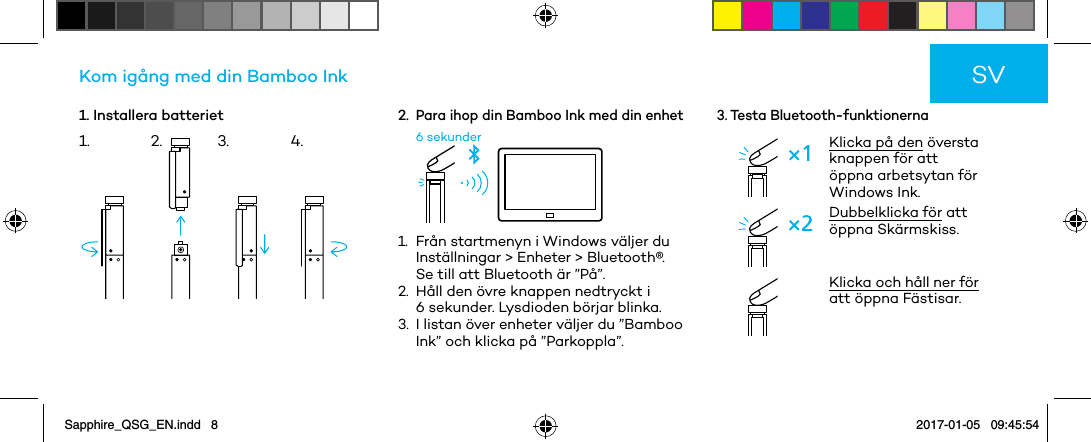 1. Installera batterietKom igång med din Bamboo Ink2. Para ihop din Bamboo Ink med din enhet6 sekunder1.   Från startmenyn i Windows väljer du Inställningar &gt; Enheter &gt; Bluetooth®.  Se till att Bluetooth är ”På”.2.   Håll den övre knappen nedtryckt i 6 sekunder. Lysdioden börjar blinka.3.   I listan över enheter väljer du ”Bamboo Ink” och klicka på ”Parkoppla”.3. Testa Bluetooth-funktionernaKlicka på den översta knappen för att öppna arbetsytan för Windows Ink.Dubbelklicka för att öppna Skärmskiss. Klicka och håll ner för att öppna Fästisar.SV1. 2. 3. 4.Sapphire_QSG_EN.indd   8 2017-01-05   09:45:54