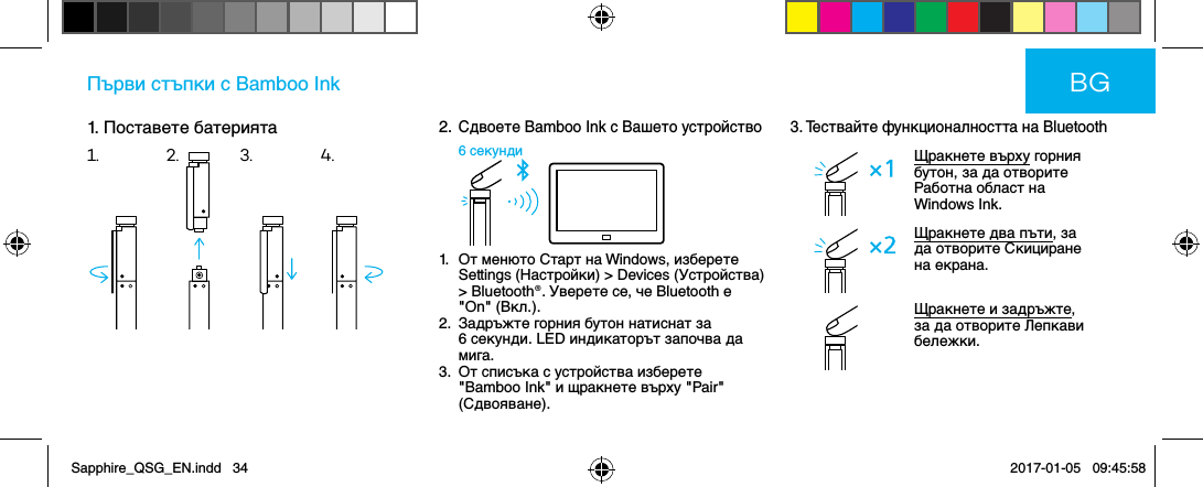 1. Поставете батериятаПърви стъпки с Bamboo Ink2.  Сдвоете Bamboo Ink с Вашето устройство6 секунди1.   От менюто Старт на Windows, изберете Settings (Настройки) &gt; Devices (Устройства) &gt; Bluetooth®. Уверете се, че Bluetooth е &quot;On&quot; (Вкл.).2.   Задръжте горния бутон натиснат за 6 секунди. LED индикаторът започва да мига.3.   От списъка с устройства изберете &quot;Bamboo Ink&quot; и щракнете върху &quot;Pair&quot; (Сдвояване).3. Тествайте функционалността на BluetoothЩракнете върху горния бутон, за да отворите Работна област на Windows Ink.Щракнете два пъти, за да отворите Скициране на екрана.Щракнете и задръжте, за да отворите Лепкави бележки.BG1. 2. 3. 4.Sapphire_QSG_EN.indd   34 2017-01-05   09:45:58