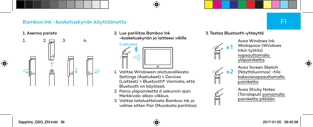 1. Asenna paristoBamboo Ink -kosketuskynän käyttöönotto2.   Luo pariliitos Bamboo Ink -kosketuskynän ja laitteesi välille6 sekuntia1.   Valitse  Windowsin  aloitusvalikosta Settings (Asetukset) &gt; Devices (Laitteet) &gt; Bluetooth®. Varmista, että Bluetooth on käytössä.2.   Paina yläpainiketta 6 sekunnin ajan. Merkkivalo alkaa vilkkua.3.   Valitse laiteluettelosta Bamboo Ink ja valitse sitten Pair (Muodosta pariliitos).3. Testaa Bluetooth-yhteyttäAvaa Windows Ink Workspace (Windows Inkin työtila) napsauttamalla yläpainiketta.Avaa Screen Sketch (Näyttöluonnos) -tila kaksoisnapsauttamalla painiketta. Avaa Sticky Notes (Tarralaput) painamalla painiketta pitkään.FI1. 2. 3. 4.Sapphire_QSG_EN.indd   36 2017-01-05   09:45:58