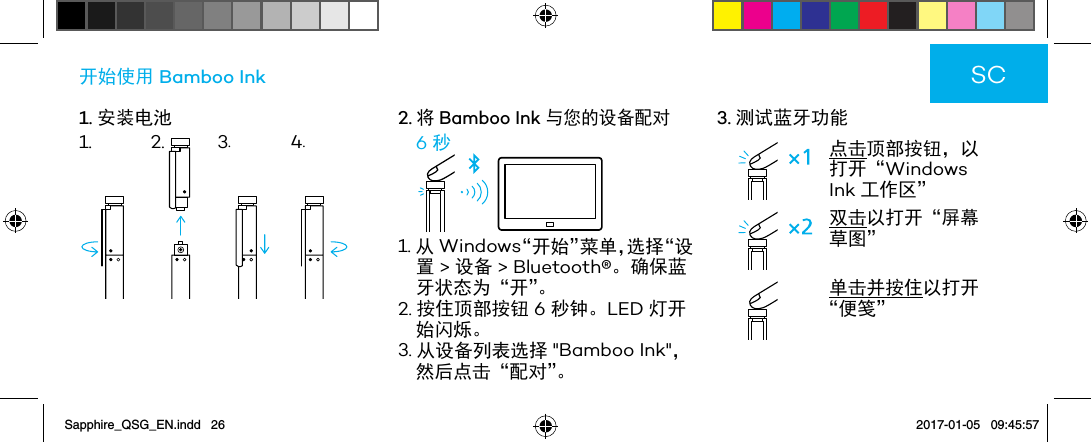 1. 安装电池开始使用 Bamboo Ink2.将 Bamboo Ink 与您的设备配对6 秒1. 从 Windows“开始”菜单，选择“设置 &gt; 设备 &gt; Bluetooth®。确保蓝牙状态为“开”。2. 按住顶部按钮 6 秒钟。LED 灯开始闪烁。3. 从设备列表选择 &quot;Bamboo Ink&quot;，然后点击“配对”。3. 测试蓝牙功能点击顶部按钮，以打开“Windows Ink 工作区”双击以打开“屏幕草图” 单击并按住以打开“便笺”SC1. 2. 3.4.Sapphire_QSG_EN.indd   26 2017-01-05   09:45:57