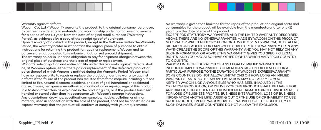Warranty against defectsWacom Co., Ltd. (“Wacom”) warrants the product, to the original consumer purchaser, to be free from defects in materials and workmanship under normal use and service for a period of one (1) year, from the date of original retail purchase (“Warranty Period), as evidenced by a copy of the receipt (proof of purchase).Upon discovery of a defect in the product, except in the Software, within the Warranty Period, the warranty holder must contact the original place of purchase to obtain instructions for returning the product for repair or replacement. Wacom and its partners are not obligated to reimburse unauthorized prepaid shipment. The warranty holder is under no obligation to pay for shipment charges between the original place of purchase and the place of repair or replacement.Wacom’s sole obligation and entire liability under this warranty against defects shall be, at Wacom’s option, either there pair or replacement of the defective product or parts thereof of which Wacom is notified during the Warranty Period. Wacom shall have no responsibility to repair or replace the product under this warranty against defects if the failure of the product has resulted from force majeure including but not limited to fire, natural disasters, accident, and act of god; intentional or accidental abuse, misuse, negligence, unauthorized modification or repair, usage of this product in a fashion other than as explained in the product guide, or if the product has been handled or stored other than in accordance with Wacom’s storage instructions.Any descriptions, drawings, specifications, samples, models, bulletins, or similar material, used in connection with the sale of the product, shall not be construed as an express warranty that the product will conform or comply with your requirements.No warranty is given that facilities for the repair of the product and original parts and consumables for the product will be available from the manufacturer after one (1) year from the date of sale of the product.EXCEPT FOR STATUTORY WARRANTIES AND THE LIMITED WARRANTY DESCRIBED ABOVE, THERE ARE NO OTHERWARRANTIES MADE BY WACOM ON THIS PRODUCT. NO ORAL OR WRITTEN INFORMATION OR ADVICE GIVEN BYWACOM, ITS DEALERS, DISTRIBUTORS, AGENTS, OR EMPLOYEES SHALL CREATE A WARRANTY OR IN ANY WAYINCREASE THE SCOPE OF THIS WARRANTY, AND YOU MAY NOT RELY ON ANY SUCH INFORMATION OR ADVICE.THIS WARRANTY GIVES YOU SPECIFIC LEGAL RIGHTS, AND YOU MAY ALSO HAVE OTHER RIGHTS WHICH VARYFROM COUNTRY TO COUNTRY.WACOM LIMITS THE DURATION OF ANY LEGALLY IMPLIED WARRANTIES INCLUDING IMPLIED WARRANTIES OFMERCHANTABILITY OR FITNESS FOR A PARTICULAR PURPOSE, TO THE DURATION OF WACOM’S EXPRESSWARRANTY. SOME COUNTRIES DO NOT ALLOW LIMITATIONS ON HOW LONG AN IMPLIED WARRANTY LASTS, SOTHE ABOVE LIMITATION MAY NOT APPLY TO YOU.NEITHER WACOM NOR ANYONE ELSE WHO HAS BEEN INVOLVED IN THE CREATION, PRODUCTION, OR DELIVERYOF THIS PRODUCT SHALL BE LIABLE FOR ANY DIRECT, CONSEQUENTIAL, OR INCIDENTAL DAMAGES (INCLUDINGDAMAGES FOR LOSS OF BUSINESS PROFITS, BUSINESS INTERRUPTION, LOSS OF BUSINESS INFORMATION ANDTHE LIKE) ARISING OUT OF THE USE OF OR INABILITY TO USE SUCH PRODUCT, EVEN IF WACOM HAS BEENADVISED OF THE POSSIBILITY OF SUCH DAMAGES. SOME COUNTRIES DO NOT ALLOW THE EXCLUSION Sapphire_IPI.indd   6Sapphire_IPI.indd   6 2017/01/19   13:19:082017/01/19   13:19:08