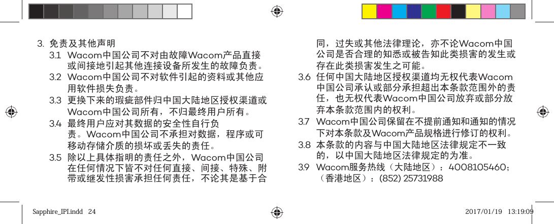 3. 免责及其他声明3.1 Wacom中国公司不对由故障Wacom产品直接或间接地引起其他连接设备所发生的故障负责。3.2 Wacom中国公司不对软件引起的资料或其他应用软件损失负责。3.3 更换下来的瑕疵部件归中国大陆地区授权渠道或Wacom中国公司所有，不归最终用户所有。3.4 最终用户应对其数据的安全性自行负责。Wacom中国公司不承担对数据，程序或可移动存储介质的损坏或丢失的责任。3.5 除以上具体指明的责任之外，Wacom中国公司在任何情况下皆不对任何直接、间接、特殊、附带或继发性损害承担任何责任，不论其是基于合同，过失或其他法律理论，亦不论Wacom中国公司是否合理的知悉或被告知此类损害的发生或存在此类损害发生之可能。3.6 任何中国大陆地区授权渠道均无权代表Wacom中国公司承认或部分承担超出本条款范围外的责任，也无权代表Wacom中国公司放弃或部分放弃本条款范围内的权利。3.7 Wacom中国公司保留在不提前通知和通知的情况下对本条款及Wacom产品规格进行修订的权利。3.8 本条款的内容与中国大陆地区法律规定不一致的，以中国大陆地区法律规定的为准。3.9 Wacom服务热线（大陆地区）：4008105460；（香港地区）：(852) 25731988Sapphire_IPI.indd   24Sapphire_IPI.indd   24 2017/01/19   13:19:092017/01/19   13:19:09