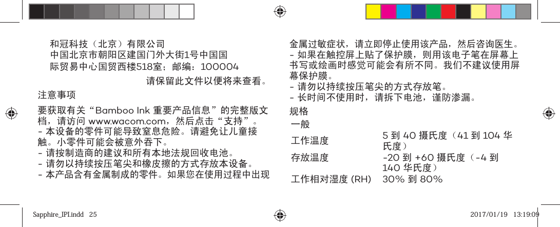 和冠科技（北京）有限公司中国北京市朝阳区建国门外大街1号中国国际贸易中心国贸西楼518室；邮编：100004请保留此文件以便将来查看。注意事项要获取有关“Bamboo Ink 重要产品信息”的完整版文档，请访问 www.wacom.com，然后点击“支持”。- 本设备的零件可能导致窒息危险。请避免让儿童接触。小零件可能会被意外吞下。- 请按制造商的建议和所有本地法规回收电池。- 请勿以持续按压笔尖和橡皮擦的方式存放本设备。- 本产品含有金属制成的零件。如果您在使用过程中出现金属过敏症状，请立即停止使用该产品，然后咨询医生。- 如果在触控屏上贴了保护膜，则用该电子笔在屏幕上书写或绘画时感觉可能会有所不同。我们不建议使用屏幕保护膜。- 请勿以持续按压笔尖的方式存放笔。- 长时间不使用时，请拆下电池，谨防渗漏。规格一般工作温度 5 到 40 摄氏度（41 到 104 华氏度）存放温度 -20 到 +60 摄氏度（-4 到 140 华氏度）工作相对湿度 (RH) 30% 到 80%Sapphire_IPI.indd   25Sapphire_IPI.indd   25 2017/01/19   13:19:092017/01/19   13:19:09
