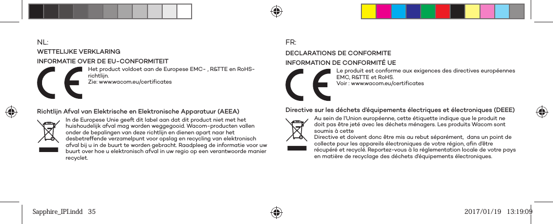 NL:WETTELIJKE VERKLARINGINFORMATIE OVER DE EU-CONFORMITEITHet product voldoet aan de Europese EMC- , R&amp;TTE en RoHS-richtlijn.Zie: www.wacom.eu/certificates Richtlijn Afval van Elektrische en Elektronische Apparatuur (AEEA) In de Europese Unie geeft dit label aan dat dit product niet met het huishoudelijk afval mag worden weggegooid. Wacom-producten vallen onder de bepalingen van deze richtlijn en dienen apart naar het desbetreffende verzamelpunt voor opslag en recycling van elektronisch afval bij u in de buurt te worden gebracht. Raadpleeg de informatie voor uw buurt over hoe u elektronisch afval in uw regio op een verantwoorde manier recyclet.FR:DECLARATIONS DE CONFORMITEINFORMATION DE CONFORMITÉ UELe produit est conforme aux exigences des directives européennes EMC, R&amp;TTE et RoHS.Voir : www.wacom.eu/certificates Directive sur les déchets d’équipements électriques et électroniques (DEEE) Au sein de l’Union européenne, cette étiquette indique que le produit ne doit pas être jeté avec les déchets ménagers. Les produits Wacom sont soumis à cette Directive et doivent donc être mis au rebut séparément,  dans un point de collecte pour les appareils électroniques de votre région, afin d’être récupéré et recyclé. Reportez-vous à la réglementation locale de votre pays en matière de recyclage des déchets d’équipements électroniques. Sapphire_IPI.indd   35Sapphire_IPI.indd   35 2017/01/19   13:19:092017/01/19   13:19:09