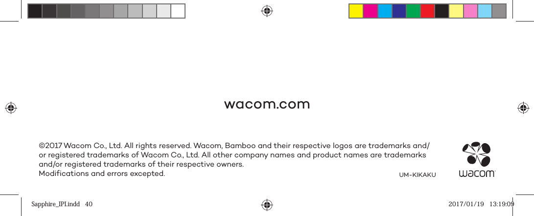 wacom.com©2017 Wacom Co., Ltd. All rights reserved. Wacom, Bamboo and their respective logos are trademarks and/or registered trademarks of Wacom Co., Ltd. All other company names and product names are trademarks and/or registered trademarks of their respective owners.Modifications and errors excepted. UM-KIKAKUSapphire_IPI.indd   40Sapphire_IPI.indd   40 2017/01/19   13:19:092017/01/19   13:19:09