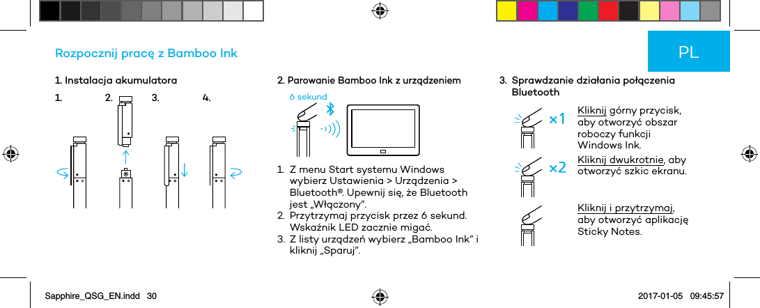 1. Instalacja akumulatoraRozpocznij pracę z Bamboo Ink2. Parowanie Bamboo Ink z urządzeniem6 sekund1.   Z menu Start systemu Windows wybierz Ustawienia &gt; Urządzenia &gt; Bluetooth®. Upewnij się, że Bluetooth jest „Włączony”.2.   Przytrzymaj przycisk przez 6 sekund. Wskaźnik LED zacznie migać.3.   Z listy urządzeń wybierz „Bamboo Ink” i kliknij „Sparuj”.3.   Sprawdzanie działania połączenia BluetoothKliknij górny przycisk, aby otworzyć obszar roboczy funkcji Windows Ink.Kliknij dwukrotnie, aby otworzyć szkic ekranu. Kliknij i przytrzymaj, aby otworzyć aplikację Sticky Notes.PL1. 2. 3. 4.Sapphire_QSG_EN.indd   30 2017-01-05   09:45:57