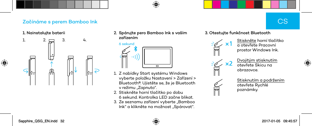 1. Nainstalujte bateriiZačínáme s perem Bamboo Ink2.   Spárujte pero Bamboo Ink s vaším zařízením6 sekund1.   Z nabídky Start systému Windows vyberte položku Nastavení &gt; Zařízení &gt; Bluetooth®. Ujistěte se, že je Bluetooth v režimu „Zapnuto“.2.   Stiskněte horní tlačítko po dobu 6 sekund. Kontrolka LED začne blikat.3.   Ze seznamu zařízení vyberte „Bamboo Ink“ a klikněte na možnost „Spárovat“.3. Otestujte funkčnost BluetoothStiskněte horní tlačítko a otevřete Pracovní prostor Windows Ink.Dvojitým stisknutím otevřete Skicu na obrazovce.Stisknutím a podržením otevřete Rychlé poznámky.CS1. 2. 3. 4.Sapphire_QSG_EN.indd   32 2017-01-05   09:45:57