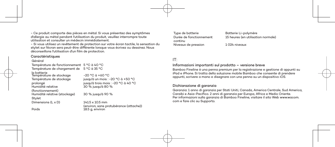 - Ce produit comporte des pièces en métal. Si vous présentez des symptômes d&apos;allergie au métal pendant l&apos;utilisation du produit, veuillez interrompre toute utilisation et consulter un médecin immédiatement.- Si vous utilisez un revêtement de protection sur votre écran tactile, la sensation du stylet sur l&apos;écran sera peut-être différente lorsque vous écrivez ou dessinez. Nous déconseillons l&apos;utilisation d&apos;un film de protection.CaractéristiquesGénéralTempérature de fonctionnement 5 °C à 40 °CTempérature de chargement de la batterie5 °C à 35 °CTempérature de stockage -20 °C à +60 °CTempérature de stockage prolongéjusqu&apos;à un mois : -20 °C à +50 °Cjusqu&apos;à trois mois : -20 °C à 40 °CHumidité relative (fonctionnement)30 % jusqu&apos;à 80 %Humidité relative (stockage) 30 % jusqu&apos;à 90 %Stylet Dimensions (L x D) 141.5 x 10.5 mm (environ, sans protubérance (attache))Poids 18.5 g, environType de batterie Batterie Li-polymèreDurée de fonctionnement continu15 heures (en utilisation normale) Niveaux de pression 1 024 niveauxIT:Informazioni importanti sul prodotto – versione breveBamboo Fineline è una penna premium per la registrazione e gestione di appunti su iPad e iPhone. Si tratta della soluzione mobile Bamboo che consente di prendere appunti, scrivere a mano e disegnare con una penna su un dispositivo iOS.Dichiarazione di garanziaGaranzia: 1 anno di garanzia per Stati Uniti, Canada, America Centrale, Sud America, Caraibi e Asia-Pacifico. 2 anni di garanzia per Europa, Africa e Medio Oriente.Per informazioni sulla garanzia di Bamboo Fineline, visitare il sito Web www.wacom.com e fare clic su Supporto.