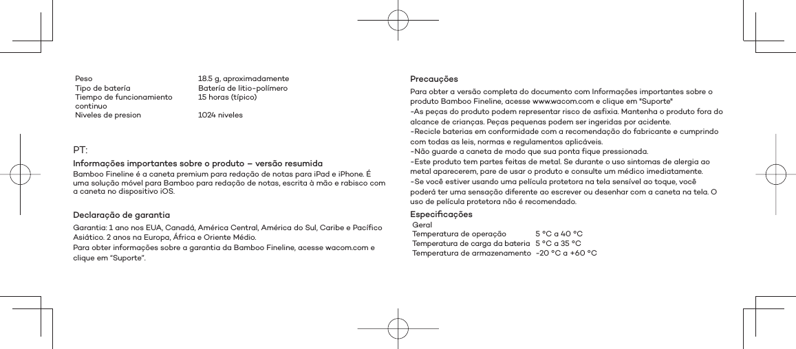 PrecauçõesPara obter a versão completa do documento com Informações importantes sobre o produto Bamboo Fineline, acesse www.wacom.com e clique em &quot;Suporte&quot;-As peças do produto podem representar risco de asfixia. Mantenha o produto fora do alcance de crianças. Peças pequenas podem ser ingeridas por acidente.-Recicle baterias em conformidade com a recomendação do fabricante e cumprindo com todas as leis, normas e regulamentos aplicáveis.-Não guarde a caneta de modo que sua ponta fique pressionada.-Este produto tem partes feitas de metal. Se durante o uso sintomas de alergia ao metal aparecerem, pare de usar o produto e consulte um médico imediatamente.-Se você estiver usando uma película protetora na tela sensível ao toque, você poderá ter uma sensação diferente ao escrever ou desenhar com a caneta na tela. O uso de película protetora não é recomendado.Especiﬁ caçõesGeralTemperatura de operação 5 °C a 40 °CTemperatura de carga da bateria 5 °C a 35 °CTemperatura de armazenamento -20 °C a +60 °CPeso 18.5 g, aproximadamenteTipo de batería Batería de litio-polímeroTiempo de funcionamiento continuo15 horas (típico) Niveles de presion 1024 nivelesPT:Informações importantes sobre o produto – versão resumidaBamboo Fineline é a caneta premium para redação de notas para iPad e iPhone. É uma solução móvel para Bamboo para redação de notas, escrita à mão e rabisco com a caneta no dispositivo iOS.Declaração de garantiaGarantia: 1 ano nos EUA, Canadá, América Central, América do Sul, Caribe e Pacífico Asiático. 2 anos na Europa, África e Oriente Médio.Para obter informações sobre a garantia da Bamboo Fineline, acesse wacom.com e clique em “Suporte”.