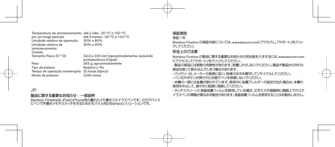 Temperatura de armazenamento por um longo períodoaté 1 mês: -20 °C a +50 °Caté 3 meses: -20 °C a +40 °CUmidade relativa de operação 30% a 80%Umidade relativa de armazenamento30% a 90%Caneta Tamanho físico (C * D) 141.5 x 10.5 mm (aproximadamente, excluindo protuberância (Clipe))Peso 18.5 g, aproximadamenteTipo de bateria Bateria Li-PoTempo de operação ininterrupta 15 horas (típico) Niveis de pressao 1.024 niveisJP:製品に関する重要なお知らせ - 一部抜粋Bamboo Finelineは、iPadとiPhone用の優れたメモ書きスタイラスペンです。 iOSデバイスにペンで手書きメモやスケッチをするためのモバイル向けBambooソリューションです。保証規定保証：1年Bamboo Fineline の保証内容については、www.wacom.comにアクセスし、「サポート」をクリックして くだ さ い 。安全上のご注意Bamboo Fineline の製品に関する重要なお知らせの完全版を入手するには、www.wacom.com にアクセスして「サポート」をクリックしてください 。-製品の部品には誤飲の危険性があります。放置したりしないでください。製品や製品から外れた部品を誤って飲み込んでしまう場合があります。-バッテリ ー は 、メーカーの推奨に従い、地域の法令を順守してリサイクルしてください。-ペン芯やボタンが押された状態でペンを保管しないでください。-本機の一部には金属が使われています。使用中に金属アレルギーの症状が出た場合は、本機の使用を中止して、速やかに医師に相談してください。-タッチスクリーンに液晶保護フィルムを使用している場合、文字入力や描画時に画面上でのスタイラスペンの感触が異なる可能性があります。液晶保護フィルムを使用することはお勧めしません。