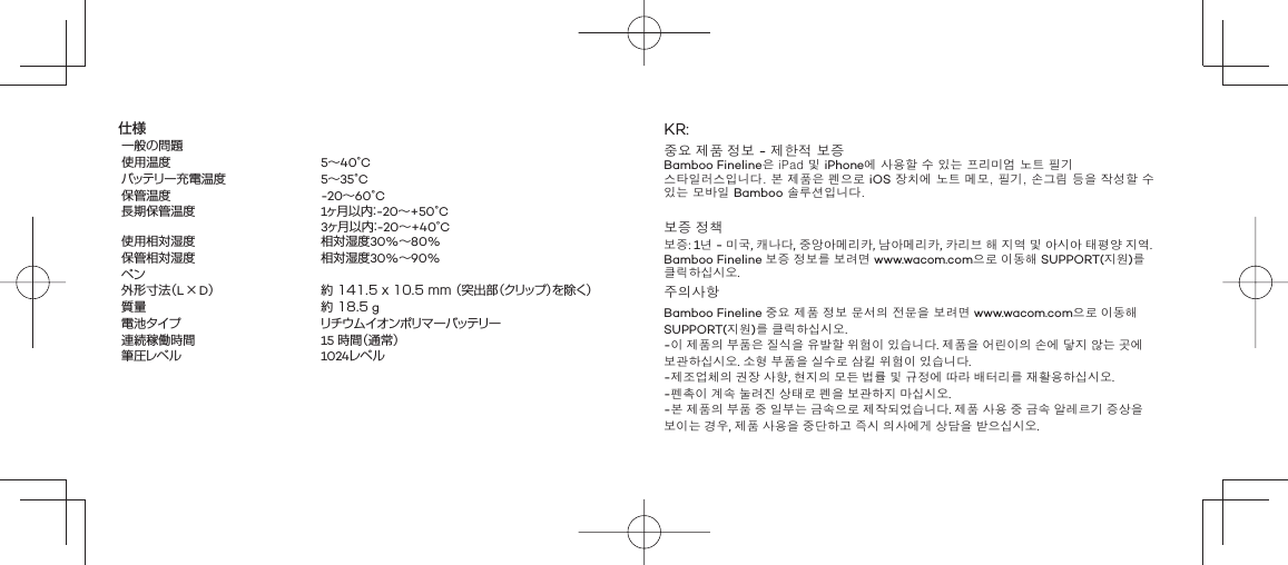 仕様一般の問題使用温度 5∼40°Cバッテリー充電温度 5∼35°C保管温度 -20∼60°C長期保管温度 1ヶ月以内：-20∼+50°C3ヶ月以内：-20∼+40°C使用相対湿度 相対湿度30%∼80%保管相対湿度 相対湿度30%∼90%ペン 外形寸法（L × D） 約 141.5 x 10.5 mm （突出部（クリップ）を除く）質量 約 18.5 g電池タイプ リチウムイオンポリマーバッテリー連続稼働時間 15 時間（通常） 筆圧レベル 1024レベルKR:중요 제품 정보 - 제한적 보증Bamboo Fineline은 iPad 및 iPhone에 사용할 수 있는 프리미엄 노트 필기 스타일러스입니다. 본 제품은 펜으로 iOS 장치에 노트 메모, 필기, 손그림 등을 작성할 수 있는 모바일 Bamboo 솔루션입니다.보증 정책보증: 1년 - 미국, 캐나다, 중앙아메리카, 남아메리카, 카리브 해 지역 및 아시아 태평양 지역. Bamboo Fineline 보증 정보를 보려면 www.wacom.com으로 이동해 SUPPORT(지원)를 클릭하십시오.주의사항Bamboo Fineline 중요 제품 정보 문서의 전문을 보려면 www.wacom.com으로 이동해 SUPPORT(지원)를 클릭하십시오.-이 제품의 부품은 질식을 유발할 위험이 있습니다. 제품을 어린이의 손에 닿지 않는 곳에 보관하십시오. 소형 부품을 실수로 삼킬 위험이 있습니다.-제조업체의 권장 사항, 현지의 모든 법률 및 규정에 따라 배터리를 재활용하십시오.-펜촉이 계속 눌려진 상태로 펜을 보관하지 마십시오.-본 제품의 부품 중 일부는 금속으로 제작되었습니다. 제품 사용 중 금속 알레르기 증상을 보이는 경우, 제품 사용을 중단하고 즉시 의사에게 상담을 받으십시오.
