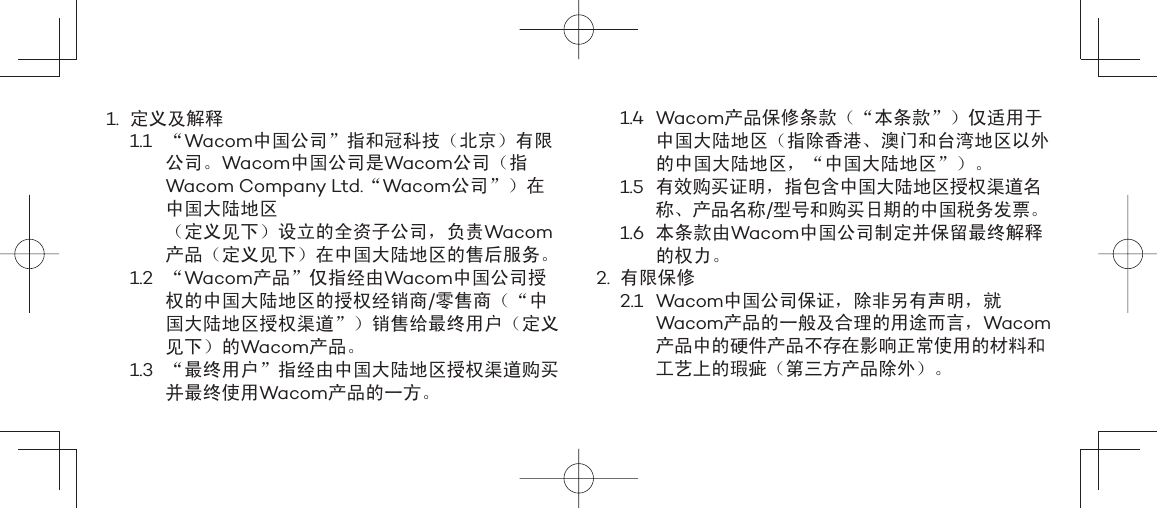 1. 定义及解释1.1 “Wacom中国公司”指和冠科技（北京）有限公司。Wacom中国公司是Wacom公司（指Wacom Company Ltd.“Wacom公司”）在中国大陆地区（定义见下）设立的全资子公司，负责Wacom产品（定义见下）在中国大陆地区的售后服务。1.2 “Wacom产品”仅指经由Wacom中国公司授权的中国大陆地区的授权经销商/零售商（“中国大陆地区授权渠道”）销售给最终用户（定义见下）的Wacom产品。1.3  “最终用户”指经由中国大陆地区授权渠道购买并最终使用Wacom产品的一方。1.4 Wacom产品保修条款（“本条款”）仅适用于中国大陆地区（指除香港、澳门和台湾地区以外的中国大陆地区，“中国大陆地区”）。1.5  有效购买证明，指包含中国大陆地区授权渠道名称、产品名称/型号和购买日期的中国税务发票。1.6 本条款由Wacom中国公司制定并保留最终解释的权力。2. 有限保修2.1 Wacom中国公司保证，除非另有声明，就Wacom产品的一般及合理的用途而言，Wacom产品中的硬件产品不存在影响正常使用的材料和工艺上的瑕疵（第三方产品除外）。