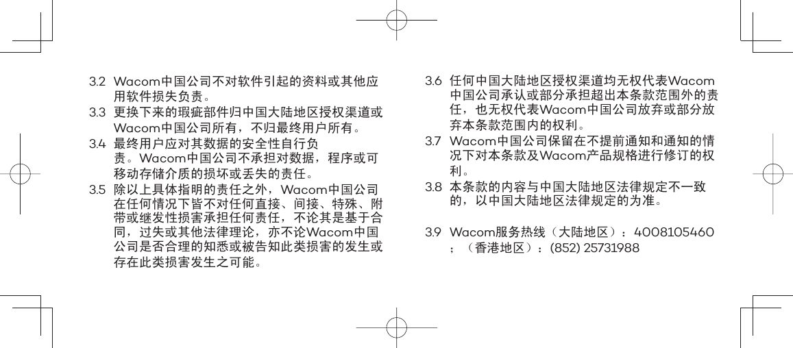 3.2 Wacom中国公司不对软件引起的资料或其他应用软件损失负责。3.3 更换下来的瑕疵部件归中国大陆地区授权渠道或Wacom中国公司所有，不归最终用户所有。3.4 最终用户应对其数据的安全性自行负责。Wacom中国公司不承担对数据，程序或可移动存储介质的损坏或丢失的责任。3.5 除以上具体指明的责任之外，Wacom中国公司在任何情况下皆不对任何直接、间接、特殊、附带或继发性损害承担任何责任，不论其是基于合同，过失或其他法律理论，亦不论Wacom中国公司是否合理的知悉或被告知此类损害的发生或存在此类损害发生之可能。3.6 任何中国大陆地区授权渠道均无权代表Wacom中国公司承认或部分承担超出本条款范围外的责任，也无权代表Wacom中国公司放弃或部分放弃本条款范围内的权利。3.7 Wacom中国公司保留在不提前通知和通知的情况下对本条款及Wacom产品规格进行修订的权利。3.8 本条款的内容与中国大陆地区法律规定不一致的，以中国大陆地区法律规定的为准。3.9 Wacom服务热线（大陆地区）：4008105460；（香港地区）：(852) 25731988