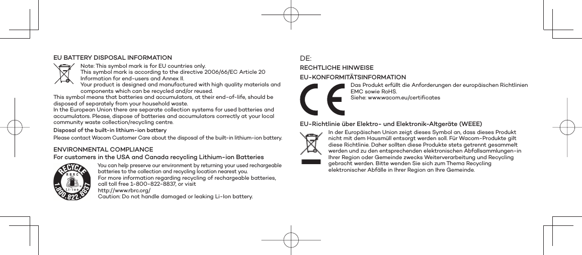 EU BATTERY DISPOSAL INFORMATIONNote: This symbol mark is for EU countries only. This symbol mark is according to the directive 2006/66/EC Article 20 Information for end-users and Annex II. Your product is designed and manufactured with high quality materials and components which can be recycled and/or reused. This symbol means that batteries and accumulators, at their end-of-life, should be disposed of separately from your household waste. In the European Union there are separate collection systems for used batteries and accumulators. Please, dispose of batteries and accumulators correctly at your local community waste collection/recycling centre.Disposal of the built-in lithium-ion batteryPlease contact Wacom Customer Care about the disposal of the built-in lithium-ion battery.ENVIRONMENTAL COMPLIANCEFor customers in the USA and Canada recycling Lithium-ion BatteriesYou can help preserve our environment by returning your used rechargeable batteries to the collection and recycling location nearest you.For more information regarding recycling of rechargeable batteries, call toll free 1-800-822-8837, or visit http://www.rbrc.org/ Caution: Do not handle damaged or leaking Li-Ion battery.DE:RECHTLICHE HINWEISEEU-KONFORMITÄTSINFORMATIONDas Produkt erfüllt die Anforderungen der europäischen Richtlinien EMC sowie RoHS.Siehe: www.wacom.eu/certificatesEU-Richtlinie über Elektro- und Elektronik-Altgeräte (WEEE)In der Europäischen Union zeigt dieses Symbol an, dass dieses Produkt nicht mit dem Hausmüll entsorgt werden soll. Für Wacom-Produkte gilt diese Richtlinie. Daher sollten diese Produkte stets getrennt gesammelt werden und zu den entsprechenden elektronischen Abfallsammlungen-in Ihrer Region oder Gemeinde zwecks Weiterverarbeitung und Recycling gebracht werden. Bitte wenden Sie sich zum Thema Recycling elektronischer Abfälle in Ihrer Region an Ihre Gemeinde. 