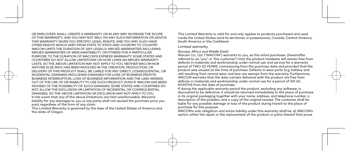 OR EMPLOYEES SHALL CREATE A WARRANTY OR IN ANY WAY INCREASE THE SCOPE OF THIS WARRANTY, AND YOU MAY NOT RELY ON ANY SUCH INFORMATION OR ADVICE. THIS WARRANTY GIVES YOU SPECIFIC LEGAL RIGHTS, AND YOU MAY ALSO HAVE OTHER RIGHTS WHICH VARY FROM STATE TO STATE AND COUNTRY TO COUNTRY.WACOM LIMITS THE DURATION OF ANY LEGALLY IMPLIED WARRANTIES INCLUDING IMPLIED WARRANTIES OF MERCHANTABILITY OR FITNESS FOR A PARTICULAR PURPOSE, TO THE DURATION OF WACOM’S EXPRESS WARRANTY. SOME STATES AND COUNTRIES DO NOT ALLOW LIMITATIONS ON HOW LONG AN IMPLIED WARRANTY LASTS, SO THE ABOVE LIMITATION MAY NOT APPLY TO YOU. NEITHER WACOM NOR ANYONE ELSE WHO HAS BEEN INVOLVED IN THE CREATION, PRODUCTION, OR DELIVERY OF THIS PRODUCT SHALL BE LIABLE FOR ANY DIRECT, CONSEQUENTIAL, OR INCIDENTAL DAMAGES (INCLUDING DAMAGES FOR LOSS OF BUSINESS PROFITS, BUSINESS INTERRUPTION, LOSS OF BUSINESS INFORMATION AND THE LIKE) ARISING OUT OF THE USE OF OR INABILITY TO USE SUCH PRODUCT, EVEN IF WACOM HAS BEEN ADVISED OF THE POSSIBILITY OF SUCH DAMAGES. SOME STATES AND COUNTRIES DO NOT ALLOW THE EXCLUSION OR LIMITATION OF INCIDENTAL OR CONSEQUENTIAL DAMAGES, SO THE ABOVE LIMITATION OR EXCLUSION MAY NOT APPLY TO YOU.In the event that any of the above limitations are held unenforceable, Wacom’s liability for any damages to you or any party shall not exceed the purchase price you paid, regardless of the form of any claim.This Limited Warranty is governed by the laws of the United States of America and the state of Oregon.This Limited Warranty is valid for and only applies to products purchased and used inside the United States (and its territories or possessions), Canada, Central America, South America or the Caribbean.Limited warranty(Europe, Africa and Middle East)Wacom Co., Ltd. (“WACOM”) warrants to you, as the initial purchaser, (hereinafter referred to as “you” or “the customer”) that the product hardware will remain free from defects in materials and workmanship under normal use and service for a warranty period of TWO (2) YEARS, commencing from the purchase date and provided that the product was unused at the time of purchase. Defects in wear parts (e.g. battery and nib) resulting from normal wear and tear are exempt from the warranty. Furthermore, WACOM warrants that the data carriers delivered with the product are free from defects in materials and workmanship under normal use for a period of SIX (6) MONTHS from the date of purchase.If during the applicable warranty period the product, excluding any software, is discovered to be defective, it should be returned immediately to the place of purchase in its original packaging together with your name, address, and telephone number, a description of the problem, and a copy of the original receipt. The customer shall be liable for any possible damage or loss of the product during transit to the place of purchase for this purpose.WACOM’s sole obligation and entire liability under this warranty shall be, at WACOM’s option, either the repair or the replacement of the product or parts thereof that prove 