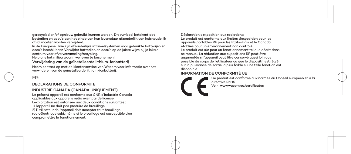 gerecycled en/of opnieuw gebruikt kunnen worden. Dit symbool betekent dat batterijen en accu’s aan het einde van hun levensduur afzonderlijk van huishoudelijk afval moeten worden verwijderd.In de Europese Unie zijn afzonderlijke inzamelsystemen voor gebruikte batterijen en accu’s beschikbaar. Verwijder batterijen en accu’s op de juiste wijze bij je lokale centrum voor afvalverzameling/recycling.Help ons het milieu waarin we leven te beschermen!Verwijdering van de geïnstalleerde lithium-ionbatterijNeem contact op met de klantenservice van Wacom voor informatie over het verwijderen van de geïnstalleerde lithium-ionbatterij.FR:DECLARATIONS DE CONFORMITEINDUSTRIE CANADA (CANADA UNIQUEMENT)Le présent appareil est conforme aux CNR d’Industrie Canadaapplicables aux appareils radio exempts de licence.L’exploitation est autorisée aux deux conditions suivantes :1) l’appareil ne doit pas produire de brouillage;2) l’utilisateur de l’appareil doit accepter tout brouillageradioélectrique subi, même si le brouillage est susceptible d’encompromettre le fonctionnement.Déclaration d’exposition aux radiations:Le produit est conforme aux limites d’exposition pour lesappareils portables RF pour les Etats-Unis et le Canadaétablies pour un environnement non contrôlé.Le produit est sûr pour un fonctionnement tel que décrit dansce manuel. La réduction aux expositions RF peut êtreaugmentée si l’appareil peut être conservé aussi loin quepossible du corps de l’utilisateur ou que le dispositif est réglésur la puissance de sortie la plus faible si une telle fonction estdisponible.INFORMATION DE CONFORMITÉ UECe produit est conforme aux normes du Conseil européen et à la directive RoHS. Voir : www.wacom.eu/certificates 