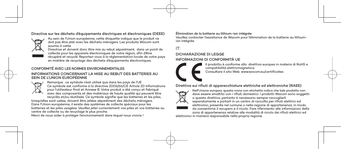 Directive sur les déchets d’équipements électriques et électroniques (DEEE) Au sein de l’Union européenne, cette étiquette indique que le produit ne doit pas être jeté avec les déchets ménagers. Les produits Wacom sont soumis à cette Directive et doivent donc être mis au rebut séparément,  dans un point de collecte pour les appareils électroniques de votre région, afin d’être récupéré et recyclé. Reportez-vous à la réglementation locale de votre pays en matière de recyclage des déchets d’équipements électroniques. CONFORMITÉ AVEC LES NORMES ENVIRONNEMENTALESINFORMATIONS CONCERNANT LA MISE AU REBUT DES BATTERIES AU SEIN DE L’UNION EUROPÉENNERemarque : ce symbole n’est utilisé que dans les pays de l’UECe symbole est conforme à la directive 2006/66/CE Article 20 Informations pour l’utilisateur final et Annexe II. Votre produit a été conçu et fabriqué avec des composants et des matériaux de haute qualité qui peuvent être recyclés et/ou réutilisés. Ce symbole signifie que les batteries et les piles, lorsqu’elles sont usées, doivent être jetées séparément des déchets ménagers.Dans l’Union européenne, il existe des systèmes de collecte spéciaux pour les batteries et les piles usagées. Veuillez jeter correctement vos piles et vos batteries au centre de collecte ou de recyclage le plus proche.Merci de nous aider à protéger l’environnement dans lequel nous vivons !Élimination de la batterie au lithium-ion intégréeVeuillez contacter l’assistance de Wacom pour l’élimination de la batterie au lithium-ion intégrée.IT:DICHIARAZIONE DI LEGGEINFORMAZIONI DI CONFORMITÀ UEIl prodotto è conforme alla  direttiva europea in materia di RoHS e compatibilità elettromagnetica. Consultare il sito Web: www.wacom.eu/certificatesDirettiva sui riﬁ uti di apparecchiature elettriche ed elettroniche (RAEE)Nell’Unione europea, questa icona con etichetta indica che tale prodotto non deve essere smaltito con i rifiuti domestici. I prodotti Wacom sono soggetti a questa direttiva, pertanto è necessario sempre raccoglierli separatamente e portarli in un centro di raccolta per rifiuti elettrici ed elettronici, presente nel comune o nella regione di appartenenza, in modo da consentirne il recupero e il riciclo. Fare riferimento alle informazioni della zona di appartenenza relative alle modalità di riciclo dei rifiuti elettrici ed elettronici in maniera responsabile nella propria regione. 