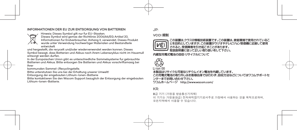 INFORMATIONEN DER EU ZUR ENTSORGUNG VON BATTERIENHinweis: Dieses Symbol gilt nur fur EU-Staaten.Dieses Symbol wird gemas der Richtlinie 2006/66/EG Artikel 20,Informationen fur Endverbraucher, Anhang II, verwendet. Dieses Produktwurde unter Verwendung hochwertiger Materialen und Bestandteile entwickeltund hergestellt, die recycelt und/oder wiederverwendet werden konnen. DiesesSymbol besagt, dass Batterien und Akkus nach ihrem Lebenszyklus nicht im Hausmullentsorgt werden durfen.In der Europaischen Union gibt es unterschiedliche Sammelsysteme fur gebrauchteBatterien und Akkus. Bitte entsorgen Sie Batterien und Akkus vorschriftsmasig bei Ihrerkommunalen Sammel-/Recyclingstelle.Bitte unterstutzen Sie uns bei der Erhaltung unserer Umwelt!Entsorgung der eingebauten Lithium-Ionen-BatterieBitte kontaktieren Sie den Wacom Support bezuglich der Entsorgung der eingebautenLithium-Ionen-Batterie.JP:VCCI 規制この装置は，クラスＢ情報技術装置です。この装置は、家庭環境で使用されていることを目的としていますが、この装置がラジオやテレビジョン受信機に近接して使用されると、受信障害を引き起こすことがあります。 取扱説明書に従って正しい取り扱いをして下さい。内蔵型充電式電池の回収・リサイクルにつ いて本製品はリサイクル可能なリチウムイオン電池を内蔵しています。この充電式電池の取り外しはお客様自身では行わず、回収方法などについてはワコムサポートセンターまでお問い合わせ下さい。ワコムホームページ   http://www.wacom.com/KR:B급 기기 (가정용 방송통신기자재) 이 기기는 가정용(B급) 전자파적합기기로서주로 가정에서 사용하는 것을 목적으로하며, 모든지역에서 사용할 수 있습니다.