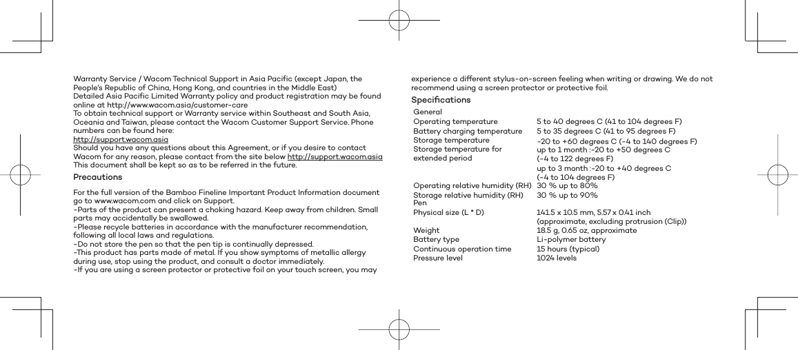 Warranty Service / Wacom Technical Support in Asia Pacific (except Japan, the People’s Republic of China, Hong Kong, and countries in the Middle East)Detailed Asia Pacific Limited Warranty policy and product registration may be found online at http://www.wacom.asia/customer-careTo obtain technical support or Warranty service within Southeast and South Asia, Oceania and Taiwan, please contact the Wacom Customer Support Service. Phone numbers can be found here:http://support.wacom.asiaShould you have any questions about this Agreement, or if you desire to contact Wacom for any reason, please contact from the site below http://support.wacom.asiaThis document shall be kept so as to be referred in the future.PrecautionsFor the full version of the Bamboo Fineline Important Product Information document go to www.wacom.com and click on Support.-Parts of the product can present a choking hazard. Keep away from children. Small parts may accidentally be swallowed.-Please recycle batteries in accordance with the manufacturer recommendation, following all local laws and regulations.-Do not store the pen so that the pen tip is continually depressed.-This product has parts made of metal. If you show symptoms of metallic allergy during use, stop using the product, and consult a doctor immediately.-If you are using a screen protector or protective foil on your touch screen, you may experience a different stylus-on-screen feeling when writing or drawing. We do not recommend using a screen protector or protective foil.Speciﬁ cationsGeneralOperating temperature 5 to 40 degrees C (41 to 104 degrees F)Battery charging temperature 5 to 35 degrees C (41 to 95 degrees F)Storage temperature -20 to +60 degrees C (-4 to 140 degrees F)Storage temperature for extended period up to 1 month :-20 to +50 degrees C (-4 to 122 degrees F)up to 3 month :-20 to +40 degrees C (-4 to 104 degrees F)Operating relative humidity (RH) 30 % up to 80%Storage relative humidity (RH) 30 % up to 90%Pen Physical size (L * D) 141.5 x 10.5 mm, 5.57 x 0.41 inch (approximate, excluding protrusion (Clip))Weight 18.5 g, 0.65 oz, approximateBattery type Li-polymer batteryContinuous operation time 15 hours (typical) Pressure level 1024 levels