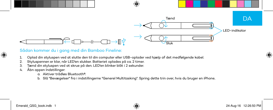          LED-indikatorTændSlukSådan kommer du i gang med din Bamboo Fineline:1.  Oplad din styluspen ved at slutte den til din computer eller USB-oplader ved hjælp af det medfølgende kabel.2.  Styluspennen er klar, når LED&apos;en slukker. Batteriet oplades på ca. 2 timer.3.  Tænd din styluspen ved at skrue på den. LED&apos;en blinker blåt i 2 sekunder.4.  Åbn appen Indstillinger:a.   Aktiver trådløs Bluetooth®.b.   Slå &quot;Bevægelser&quot; fra i indstillingerne &quot;Generel Multitasking&quot;. Spring dette trin over, hvis du bruger en iPhone.DAEmerald_QSG_book.indb   1 24-Aug-16   12:26:50 PM