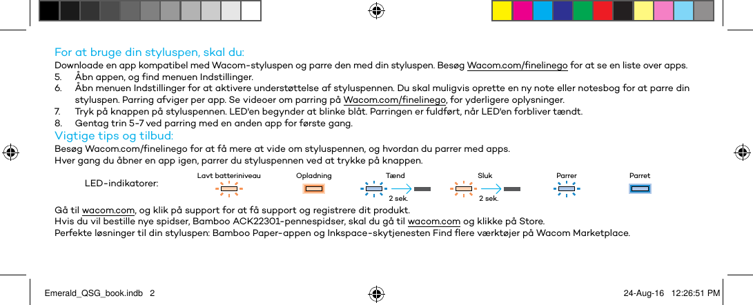 For at bruge din styluspen, skal du:Downloade en app kompatibel med Wacom-styluspen og parre den med din styluspen. Besøg Wacom.com/finelinego for at se en liste over apps.5.  Åbn appen, og find menuen Indstillinger.6.  Åbn menuen Indstillinger for at aktivere understøttelse af styluspennen. Du skal muligvis oprette en ny note eller notesbog for at parre din styluspen. Parring afviger per app. Se videoer om parring på Wacom.com/finelinego, for yderligere oplysninger.7.  Tryk på knappen på styluspennen. LED&apos;en begynder at blinke blåt. Parringen er fuldført, når LED&apos;en forbliver tændt.8.  Gentag trin 5-7 ved parring med en anden app for første gang.Vigtige tips og tilbud:Besøg Wacom.com/finelinego for at få mere at vide om styluspennen, og hvordan du parrer med apps.Hver gang du åbner en app igen, parrer du styluspennen ved at trykke på knappen.LED-indikatorer: Lavt batteriniveau Opladning Tænd Sluk Parrer ParretGå til wacom.com, og klik på support for at få support og registrere dit produkt.Hvis du vil bestille nye spidser, Bamboo ACK22301-pennespidser, skal du gå til wacom.com og klikke på Store.Perfekte løsninger til din styluspen: Bamboo Paper-appen og Inkspace-skytjenesten Find flere værktøjer på Wacom Marketplace.2 sek. 2 sek.Emerald_QSG_book.indb   2 24-Aug-16   12:26:51 PM