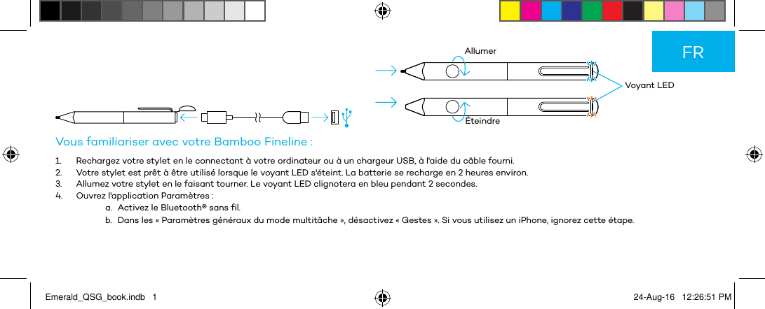          Voyant LEDAllumerÉteindreVous familiariser avec votre Bamboo Fineline :1.  Rechargez votre stylet en le connectant à votre ordinateur ou à un chargeur USB, à l&apos;aide du câble fourni.2.  Votre stylet est prêt à être utilisé lorsque le voyant LED s&apos;éteint. La batterie se recharge en 2 heures environ.3.  Allumez votre stylet en le faisant tourner. Le voyant LED clignotera en bleu pendant 2 secondes.4.  Ouvrez l&apos;application Paramètres :a.  Activez le Bluetooth® sans fil.b.  Dans les « Paramètres généraux du mode multitâche », désactivez « Gestes ». Si vous utilisez un iPhone, ignorez cette étape.FREmerald_QSG_book.indb   1 24-Aug-16   12:26:51 PM