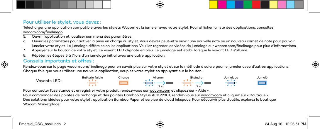 Pour utiliser le stylet, vous devez :Télécharger une application compatible avec les stylets Wacom et la jumeler avec votre stylet. Pour afficher la liste des applications, consultez  wacom.com/finelinego.5.  Ouvrir l&apos;application et localiser son menu des paramètres.6.  Ouvrir les paramètres pour activer la prise en charge du stylet. Vous devrez peut-être ouvrir une nouvelle note ou un nouveau carnet de note pour pouvoir jumeler votre stylet. Le jumelage diffère selon les applications. Veuillez regarder les vidéos de jumelage sur wacom.com/finelinego pour plus d‘informations.7.  Appuyer sur le bouton de votre stylet. Le voyant LED clignote en bleu. Le jumelage est établi lorsque le voyant LED s&apos;allume.8.  Répéter les étapes 5 à 7 lors d&apos;un jumelage initial avec une autre application.Conseils importants et offres :Rendez-vous sur la page wacom.com/finelinego pour en savoir plus sur votre stylet et sur la méthode à suivre pour le jumeler avec d&apos;autres applications.Chaque fois que vous utilisez une nouvelle application, couplez votre stylet en appuyant sur le bouton.Voyants LED : Batterie faible Charge Allumer Éteindre Jumelage JumeléPour contacter l&apos;assistance et enregistrer votre produit, rendez-vous sur wacom.com et cliquez sur « Aide ».Pour commander des pointes de rechange et des pointes Bamboo Stylus ACK22301, rendez-vous sur wacom.com et cliquez sur « Boutique ».Des solutions idéales pour votre stylet : application Bamboo Paper et service de cloud Inkspace. Pour découvrir plus d&apos;outils, explorez la boutique Wacom Marketplace.2 s 2 sEmerald_QSG_book.indb   2 24-Aug-16   12:26:51 PM