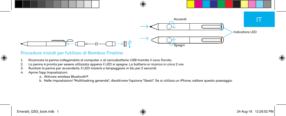          Indicatore LEDAccendiSpegniProcedure iniziali per l&apos;utilizzo di Bamboo Fineline:1.  Ricaricare la penna collegandola al computer o al caricabatterie USB tramite il cavo fornito.2.  La penna è pronta per essere utilizzata appena il LED si spegne. La batteria si ricarica in circa 2 ore.3.  Ruotare la penna per accenderla. Il LED inizierà a lampeggiare in blu per 2 secondi.4.  Aprire l&apos;app Impostazioni:a.  Attivare wireless Bluetooth®.b.  Nelle impostazioni &quot;Multitasking generale&quot;, disattivare l&apos;opzione &quot;Gesti&quot;. Se si utilizza un iPhone, saltare questo passaggio.ITEmerald_QSG_book.indb   1 24-Aug-16   12:26:52 PM