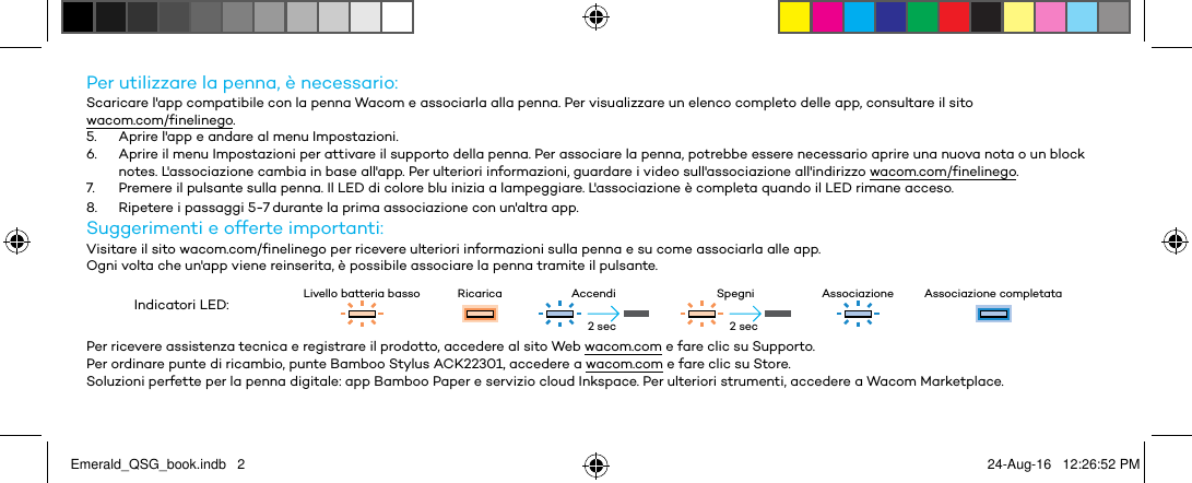 Per utilizzare la penna, è necessario:Scaricare l&apos;app compatibile con la penna Wacom e associarla alla penna. Per visualizzare un elenco completo delle app, consultare il sito  wacom.com/finelinego.5.  Aprire l&apos;app e andare al menu Impostazioni.6.  Aprire il menu Impostazioni per attivare il supporto della penna. Per associare la penna, potrebbe essere necessario aprire una nuova nota o un block notes. L&apos;associazione cambia in base all&apos;app. Per ulteriori informazioni, guardare i video sull&apos;associazione all&apos;indirizzo wacom.com/finelinego.7.  Premere il pulsante sulla penna. Il LED di colore blu inizia a lampeggiare. L&apos;associazione è completa quando il LED rimane acceso.8.  Ripetere i passaggi 5-7 durante la prima associazione con un&apos;altra app.Suggerimenti e offerte importanti:Visitare il sito wacom.com/finelinego per ricevere ulteriori informazioni sulla penna e su come associarla alle app.Ogni volta che un&apos;app viene reinserita, è possibile associare la penna tramite il pulsante.Indicatori LED: Livello batteria basso Ricarica Accendi Spegni Associazione Associazione completataPer ricevere assistenza tecnica e registrare il prodotto, accedere al sito Web wacom.com e fare clic su Supporto.Per ordinare punte di ricambio, punte Bamboo Stylus ACK22301, accedere a wacom.com e fare clic su Store.Soluzioni perfette per la penna digitale: app Bamboo Paper e servizio cloud Inkspace. Per ulteriori strumenti, accedere a Wacom Marketplace.2 sec 2 secEmerald_QSG_book.indb   2 24-Aug-16   12:26:52 PM