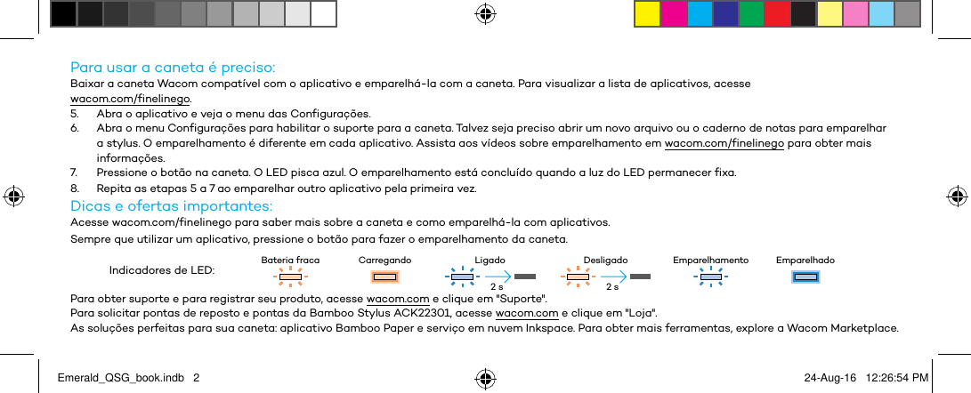 Para usar a caneta é preciso:Baixar a caneta Wacom compatível com o aplicativo e emparelhá-la com a caneta. Para visualizar a lista de aplicativos, acesse  wacom.com/finelinego.5.  Abra o aplicativo e veja o menu das Configurações.6.  Abra o menu Configurações para habilitar o suporte para a caneta. Talvez seja preciso abrir um novo arquivo ou o caderno de notas para emparelhar a stylus. O emparelhamento é diferente em cada aplicativo. Assista aos vídeos sobre emparelhamento em wacom.com/finelinego para obter mais informações.7.  Pressione o botão na caneta. O LED pisca azul. O emparelhamento está concluído quando a luz do LED permanecer fixa.8.  Repita as etapas 5 a 7 ao emparelhar outro aplicativo pela primeira vez.Dicas e ofertas importantes:Acesse wacom.com/finelinego para saber mais sobre a caneta e como emparelhá-la com aplicativos.Sempre que utilizar um aplicativo, pressione o botão para fazer o emparelhamento da caneta.Indicadores de LED: Bateria fraca Carregando Ligado Desligado Emparelhamento EmparelhadoPara obter suporte e para registrar seu produto, acesse wacom.com e clique em &quot;Suporte&quot;.Para solicitar pontas de reposto e pontas da Bamboo Stylus ACK22301, acesse wacom.com e clique em &quot;Loja&quot;.As soluções perfeitas para sua caneta: aplicativo Bamboo Paper e serviço em nuvem Inkspace. Para obter mais ferramentas, explore a Wacom Marketplace.2 s 2 sEmerald_QSG_book.indb   2 24-Aug-16   12:26:54 PM