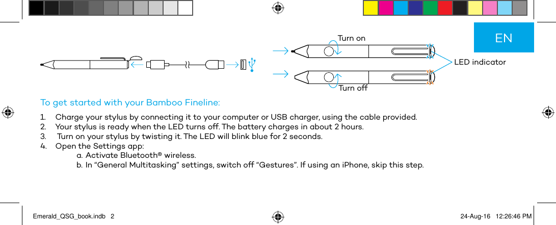          LED indicatorTurn onTurn offTo get started with your Bamboo Fineline:1.  Charge your stylus by connecting it to your computer or USB charger, using the cable provided.2.  Your stylus is ready when the LED turns off. The battery charges in about 2 hours.3.   Turn on your stylus by twisting it. The LED will blink blue for 2 seconds.4.  Open the Settings app:a. Activate Bluetooth® wireless.b. In “General Multitasking” settings, switch off “Gestures”. If using an iPhone, skip this step.ENEmerald_QSG_book.indb   2 24-Aug-16   12:26:46 PM