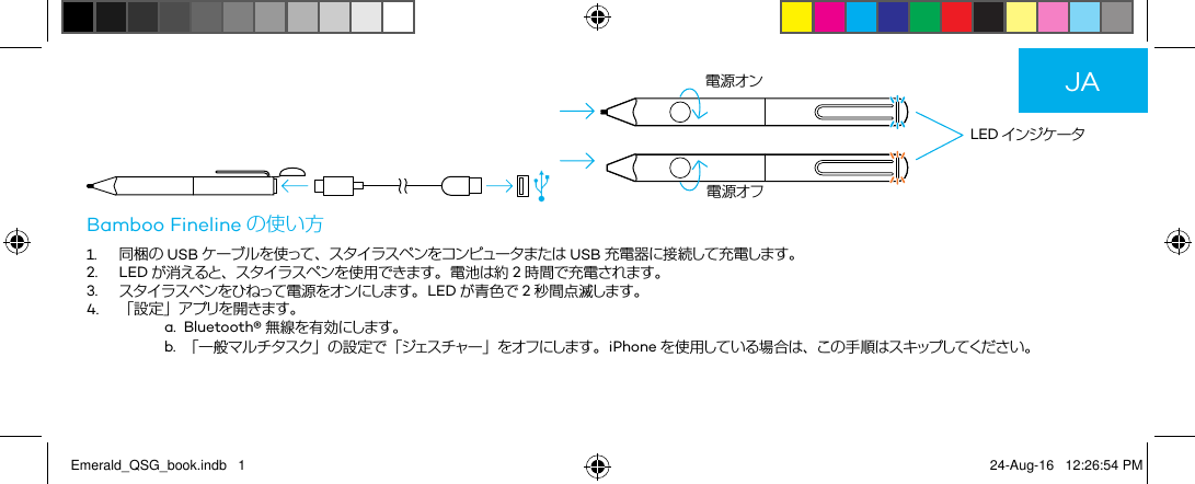    LED インジケータ電源オン電源オフBamboo Fineline の使い方1. 同梱の USB ケーブルを使って、スタイラスペンをコンピュータまたは USB 充電器に接続して充電します。2.LED が消えると、スタイラスペンを使用できます。 電池は約 2時間で充電されます。3. ス タ イ ラス ペ ン をひ ねって 電 源 を オン にします 。 LED が青色で 2秒間点滅します。4. 「設定」アプリを開きます。a. Bluetooth® 無線を有効にします。b. 「一般マルチタスク」の設定で「ジェスチャー」をオフにします。iPhone を使用している場合は、この手順はスキップしてください。JAEmerald_QSG_book.indb   1 24-Aug-16   12:26:54 PM