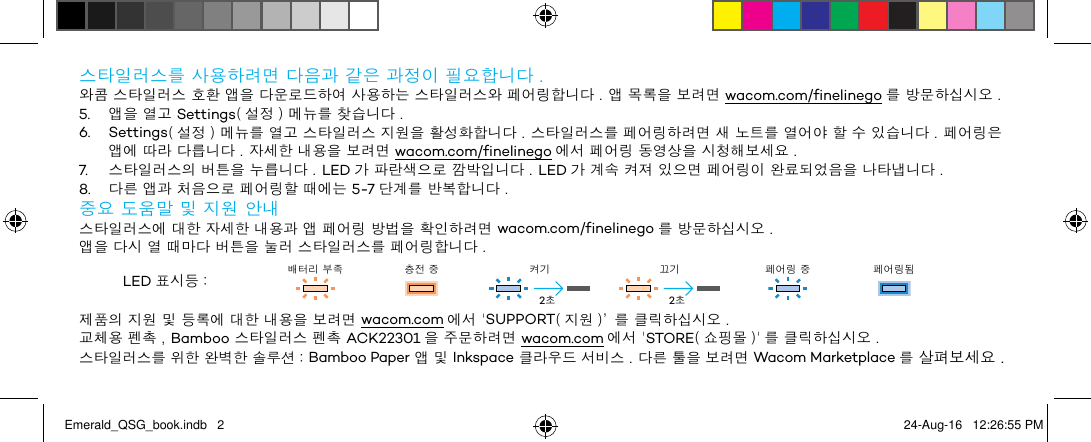 스타일러스를 사용하려면 다음과 같은 과정이 필요합니다 .와콤 스타일러스 호환 앱을 다운로드하여 사용하는 스타일러스와 페어링합니다 . 앱 목록을 보려면 wacom.com/finelinego 를 방문하십시오 .5.  앱을 열고 Settings( 설정 ) 메뉴를 찾습니다 .6. Settings( 설정 ) 메뉴를 열고 스타일러스 지원을 활성화합니다 . 스타일러스를 페어링하려면 새 노트를 열어야 할 수 있습니다 . 페어링은 앱에 따라 다릅니다 . 자세한 내용을 보려면 wacom.com/finelinego 에서 페어링 동영상을 시청해보세요 .7.  스타일러스의 버튼을 누릅니다 . LED 가 파란색으로 깜박입니다 . LED 가 계속 켜져 있으면 페어링이 완료되었음을 나타냅니다 .8.  다른 앱과 처음으로 페어링할 때에는 5-7 단계를 반복합니다 .중요 도움말 및 지원 안내스타일러스에 대한 자세한 내용과 앱 페어링 방법을 확인하려면 wacom.com/finelinego 를 방문하십시오 .앱을 다시 열 때마다 버튼을 눌러 스타일러스를 페어링합니다 .LED 표시등 : 배터리 부족 충전 중 켜기 끄기 페어링 중 페어링됨제품의 지원 및 등록에 대한 내용을 보려면 wacom.com 에서 &apos;SUPPORT( 지원 )’ 를 클릭하십시오 .교체용 펜촉 , Bamboo 스타일러스 펜촉 ACK22301 을 주문하려면 wacom.com 에서 &apos;STORE( 쇼핑몰 )&apos; 를 클릭하십시오 .스타일러스를 위한 완벽한 솔루션 : Bamboo Paper 앱 및 Inkspace 클라우드 서비스 . 다른 툴을 보려면 Wacom Marketplace 를 살펴보세요 .2초2초Emerald_QSG_book.indb   2 24-Aug-16   12:26:55 PM