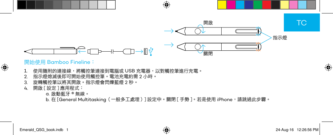         指示燈開啟關閉開始使用 Bamboo Fineline：1.  使用隨附的連接線，將觸控筆連接到電腦或 USB 充電器，以對觸控筆進行充電。2.  指示燈熄滅後即可開始使用觸控筆。電池充電約需 2小時。3.  旋轉觸控筆以將其開啟。指示燈會閃爍藍燈 2秒。4.  開啟 [ 設定 ] 應用程式：a. 啟動藍牙 ®無線。b. 在 [General Multitasking（一般多工處理）] 設定中。關閉 [ 手勢 ]。若是使用 iPhone，請跳過此步驟。TCEmerald_QSG_book.indb   1 24-Aug-16   12:26:56 PM