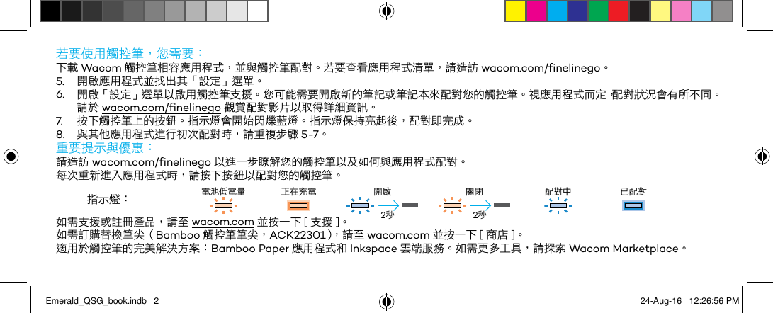 若要使用觸控筆，您需要：下載 Wacom 觸控筆相容應用程式，並與觸控筆配對。若要查看應用程式清單，請造訪 wacom.com/finelinego。5.  開啟應用程式並找出其「設定」選單。6.  開啟「設定」選單以啟用觸控筆支援。您可能需要開啟新的筆記或筆記本來配對您的觸控筆。視應用程式而定，配對狀況會有所不同。請於 wacom.com/finelinego 觀賞配對影片以取得詳細資訊。7.  按下觸控筆上的按鈕。指示燈會開始閃爍藍燈。指示燈保持亮起後，配對即完成。8.  與其他應用程式進行初次配對時，請重複步驟 5-7。重要提示與優惠：請造訪 wacom.com/finelinego 以進一步瞭解您的觸控筆以及如何與應用程式配對。每次重新進入應用程式時，請按下按鈕以配對您的觸控筆。指示燈： 電池低電量 正在充電 開啟 關閉 配對中 已配對如需支援或註冊產品，請至 wacom.com 並按一下 [ 支援 ]。如需訂購替換筆尖（Bamboo 觸控筆筆尖，ACK22301），請至 wacom.com 並按一下 [ 商店 ]。適用於觸控筆的完美解決方案：Bamboo Paper 應用程式和 Inkspace 雲端服務。如需更多工具，請探索 Wacom Marketplace。2秒2秒Emerald_QSG_book.indb   2 24-Aug-16   12:26:56 PM