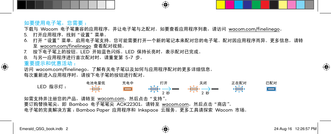 如要使用电子笔，您需要 ：下载与 Wacom 电子笔兼容的应用程序，并让电子笔与之配对。如要查看应用程序列表，请访问 wacom.com/finelinego。5.  打开应用程序，找到“设置”菜单。6.  打开“设置”菜单，启用电子笔支持。您可能需要打开一个新的笔记本来配对您的电子笔。配对因应用程序而异。更多信息，请转至 wacom.com/finelinego 查看配对视频。7.  按下电子笔上的按钮。LED 开始蓝色闪烁。LED 保持长亮时，表示配对已完成。8.  与另一应用程序进行首次配对时，请重复第 5-7 步。重要提示和优惠活动 ：访问 wacom.com/finelinego，了解有关电子笔以及如何与应用程序配对的更多详细信息。每次重新进入应用程序时，请按下电子笔的按钮进行配对。LED 指示灯 ： 电池电量低 充电中 打开 关闭 正在配对 已配对如需支持并注册您的产品，请转至 wacom.com，然后点击“支持”。要订购替换笔尖，即 Bamboo 电子笔笔尖 ACK22301，请转至 wacom.com，然后点击“商店”。电子笔的完美解决方案 ：Bamboo Paper 应用程序和 Inkspace 云服务。更多工具请探索 Wacom 市场。2 秒 2 秒Emerald_QSG_book.indb   2 24-Aug-16   12:26:57 PM