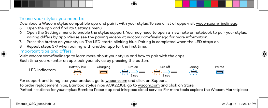 To use your stylus, you need to:Download a Wacom stylus compatible app and pair it with your stylus. To see a list of apps visit wacom.com/finelinego .5.  Open the app and find its Settings menu.6.  Open the Settings menu to enable the stylus support. You may need to open a  new note or notebook to pair your stylus.Pairing differs by app. Please see the pairing videos at wacom.com/finelinego for more information.7.  Press the button on your stylus. The LED starts blinking blue. Pairing is completed when the LED stays on.8.  Repeat steps 5-7 when pairing with another app for the first time.Important tips and offers:Visit wacom.com/finelinego to learn more about your stylus and how to pair with the apps.Each time you re-enter an app, pair your stylus by pressing the button.LED indicators: Battery low Charging Turn on Turn off Pairing PairedFor support and to register your product, go to wacom.com and click on Support.To order replacement nibs, Bamboo stylus nibs ACK22301, go to wacom.com and click on Store.Perfect solutions for your stylus: Bamboo Paper app and Inkspace cloud service. For more tools explore the Wacom Marketplace.2 sec 2 secEmerald_QSG_book.indb   3 24-Aug-16   12:26:47 PM