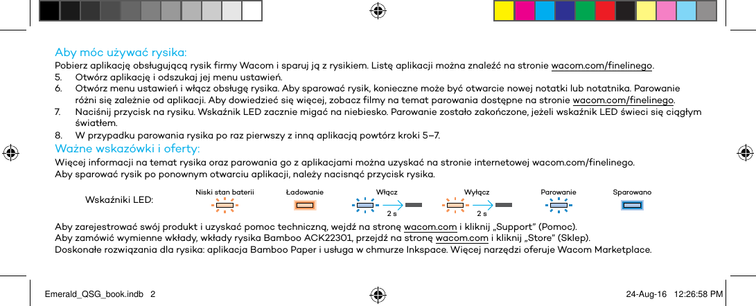 Aby móc używać rysika:Pobierz aplikację obsługującą rysik firmy Wacom i sparuj ją z rysikiem. Listę aplikacji można znaleźć na stronie wacom.com/finelinego .5.  Otwórz aplikację i odszukaj jej menu ustawień.6.  Otwórz menu ustawień i włącz obsługę rysika. Aby sparować rysik, konieczne może być otwarcie nowej notatki lub notatnika. Parowanie różni się zależnie od aplikacji. Aby dowiedzieć się więcej, zobacz filmy na temat parowania dostępne na stronie wacom.com/finelinego.7.  Naciśnij przycisk na rysiku. Wskaźnik LED zacznie migać na niebiesko. Parowanie zostało zakończone, jeżeli wskaźnik LED świeci się ciągłym światłem.8.  W przypadku parowania rysika po raz pierwszy z inną aplikacją powtórz kroki 5–7.Ważne wskazówki i oferty:Więcej informacji na temat rysika oraz parowania go z aplikacjami można uzyskać na stronie internetowej wacom.com/finelinego.Aby sparować rysik po ponownym otwarciu aplikacji, należy nacisnąć przycisk rysika.Wskaźniki LED: Niski stan baterii Ładowanie Włącz Wyłącz Parowanie SparowanoAby zarejestrować swój produkt i uzyskać pomoc techniczną, wejdź na stronę wacom.com i kliknij „Support” (Pomoc).Aby zamówić wymienne wkłady, wkłady rysika Bamboo ACK22301, przejdź na stronę wacom.com i kliknij „Store” (Sklep).Doskonałe rozwiązania dla rysika: aplikacja Bamboo Paper i usługa w chmurze Inkspace. Więcej narzędzi oferuje Wacom Marketplace.2 s 2 sEmerald_QSG_book.indb   2 24-Aug-16   12:26:58 PM