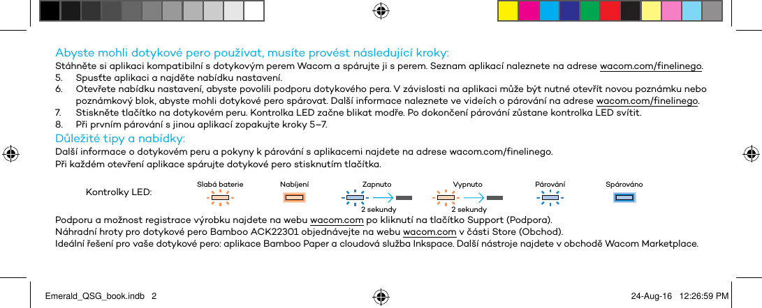 Abyste mohli dotykové pero používat, musíte provést následující kroky:Stáhněte si aplikaci kompatibilní s dotykovým perem Wacom a spárujte ji s perem. Seznam aplikací naleznete na adrese wacom.com/finelinego.5.  Spusťte aplikaci a najděte nabídku nastavení.6.  Otevřete nabídku nastavení, abyste povolili podporu dotykového pera. V závislosti na aplikaci může být nutné otevřít novou poznámku nebo poznámkový blok, abyste mohli dotykové pero spárovat. Další informace naleznete ve videích o párování na adrese wacom.com/finelinego.7.  Stiskněte tlačítko na dotykovém peru. Kontrolka LED začne blikat modře. Po dokončení párování zůstane kontrolka LED svítit.8.  Při prvním párování s jinou aplikací zopakujte kroky 5–7.Důležité tipy a nabídky:Další informace o dotykovém peru a pokyny k párování s aplikacemi najdete na adrese wacom.com/finelinego.Při každém otevření aplikace spárujte dotykové pero stisknutím tlačítka.Kontrolky LED: Slabá baterie Nabíjení Zapnuto Vypnuto Párování SpárovánoPodporu a možnost registrace výrobku najdete na webu wacom.com po kliknutí na tlačítko Support (Podpora).Náhradní hroty pro dotykové pero Bamboo ACK22301 objednávejte na webu wacom.com v části Store (Obchod).Ideální řešení pro vaše dotykové pero: aplikace Bamboo Paper a cloudová služba Inkspace. Další nástroje najdete v obchodě Wacom Marketplace.2 sekundy 2 sekundyEmerald_QSG_book.indb   2 24-Aug-16   12:26:59 PM