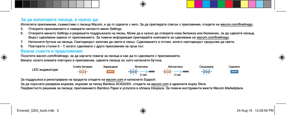 За да използвате писеца, е нужно да:Изтеглите приложение, съвместимо с писеца Wacom, и да го сдвоите с него. За да прегледате списък с приложения, отидете на wacom.com/finelinego.5.  Отворете приложението и намерете неговото меню Settings.6.  Отворете менюто Settings и разрешете поддръжката на писец. Може да е нужно да отворите нова бележка или бележник, за да сдвоите писеца.  Видът сдвояване зависи от приложението. За повече информация прегледайте клиповете за сдвояване на wacom.com/finelinego.7.  Натиснете бутона на писеца. Светодиодът започва да свети в синьо. Сдвояването е готово, когато светодиодът продължи да свети.8.  Повторете стъпки 5 – 7, когато сдвоявате с друго приложение за пръв път.Важни съвети и предложения:Посетете wacom.com/finelinego, за да научите повече за писеца и как да го сдвоявате с приложенията.Винаги, когато влизате повторно в приложение, сдвоете писеца си, като натиснете бутона.LED индикатори:Слаба батерия Зареждане Включено Изключено Свързване СдвоеноЗа поддръжка и регистриране на продукта отидете на wacom.com и натиснете Support.За да поръчате резервни върхове, върхове за писец Bamboo ACK22301, отидете на wacom.com и щракнете върху Store.Перфектното решение за писеца: приложението Bamboo Paper и услугата в облака Inkspace. За повече инструменти вижте Wacom Marketplace.2 сек 2 секEmerald_QSG_book.indb   2 24-Aug-16   12:26:59 PM