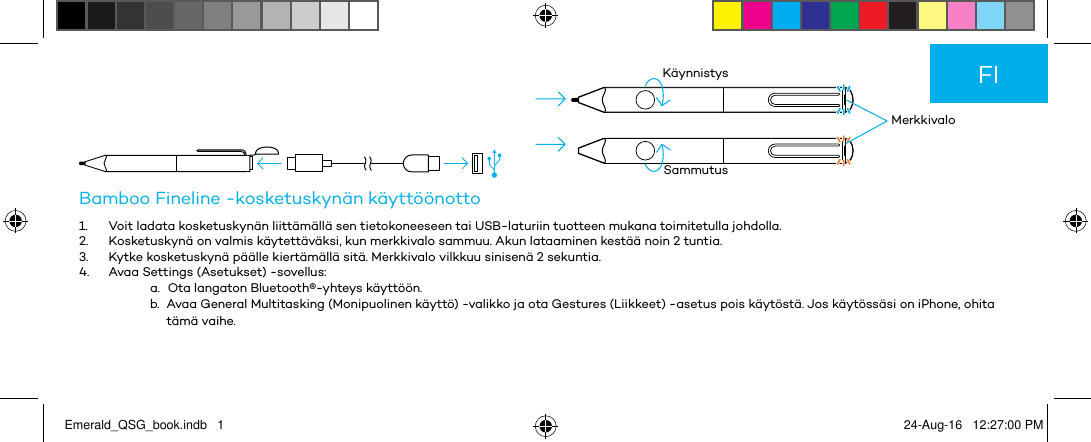          MerkkivaloKäynnistysSammutusBamboo Fineline -kosketuskynän käyttöönotto1.  Voit ladata kosketuskynän liittämällä sen tietokoneeseen tai USB-laturiin tuotteen mukana toimitetulla johdolla.2.  Kosketuskynä on valmis käytettäväksi, kun merkkivalo sammuu. Akun lataaminen kestää noin 2 tuntia.3.  Kytke kosketuskynä päälle kiertämällä sitä. Merkkivalo vilkkuu sinisenä 2 sekuntia.4.  Avaa Settings (Asetukset) -sovellus:a.  Ota langaton Bluetooth®-yhteys käyttöön.b.  Avaa General Multitasking (Monipuolinen käyttö) -valikko ja ota Gestures (Liikkeet) -asetus pois käytöstä. Jos käytössäsi on iPhone, ohita tämä vaihe.FIEmerald_QSG_book.indb   1 24-Aug-16   12:27:00 PM