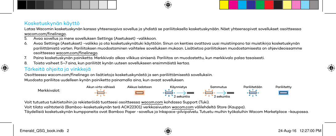 Kosketuskynän käyttöLataa Wacomin kosketuskynän kanssa yhteensopiva sovellus ja yhdistä se pariliitoksella kosketuskynään. Näet yhteensopivat sovellukset osoitteessa wacom.com/finelinego .5.  Avaa sovellus ja mene sovelluksen Settings (Asetukset) -valikkoon.6.  Avaa Settings (Asetukset) -valikko ja ota kosketuskynätuki käyttöön. Sinun on kenties avattava uusi muistiinpano tai muistikirja kosketuskynän pariliittämistä varten. Pariliitoksen muodostaminen vaihtelee sovelluksen mukaan. Lisätietoa pariliitoksen muodostamisesta on ohjevideoissamme osoitteessa wacom.com/finelinego.7.  Paina kosketuskynän painiketta. Merkkivalo alkaa vilkkua sinisenä. Pariliitos on muodostettu, kun merkkivalo palaa tasaisesti.8.  Toista vaiheet 5–7 aina, kun pariliität kynän uuteen sovellukseen ensimmäistä kertaa.Tärkeitä ohjeita ja vinkkejäOsoitteessa wacom.com/finelinego on lisätietoja kosketuskynästä ja sen pariliittämisestä sovelluksiin.Muodosta pariliitos uudelleen kynän painiketta painamalla aina, kun avaat sovelluksen.Merkkivalot: Akun virta vähissä Akkua ladataan Käynnistys Sammutus Pariliitetään PariliitettyVoit tutustua tukitietoihin ja rekisteröidä tuotteesi osoitteessa wacom.com kohdassa Support (Tuki).Voit tilata vaihtoteriä (Bamboo-kosketuskynän terä ACK22301) verkkosivuston wacom.com välilehdeltä Store (Kauppa).Täydellisiä kosketuskynän kumppaneita ovat Bamboo Paper -sovellus ja Inkspace-pilvipalvelu. Tutustu muihin työkaluihin Wacom Marketplace -kaupassa.2 sekuntia 2 sekuntiaEmerald_QSG_book.indb   2 24-Aug-16   12:27:00 PM