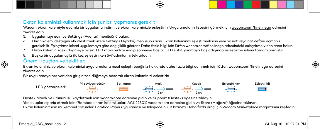 Ekran kalemnz kullanmak çn şunları yapmanız gerekr:Wacom ekran kalemyle uyumlu br uygulama ndrn ve ekran kalemnzle eşleştrn. Uygulamaların lstesn görmek çn wacom.com/fnelnego adresn zyaret edn.5.  Uygulamayı açın ve Settngs (Ayarlar) menüsünü bulun.6.  Ekran kalem desteğn etknleştrmek üzere Settngs (Ayarlar) menüsünü açın. Ekran kalemnz eşleştrmek çn yen br not veya not defter açmanız gerekeblr. Eşleştrme şlem uygulamaya göre değşklk gösterr. Daha fazla blg çn lütfen wacom.com/fnelnego adresndek eşleştrme vdeolarına bakın.7.  Ekran kalemnzdek düğmeye basın. LED mav renkte yanıp sönmeye başlar. LED sabt yanmaya başladığında eşleştrme şlem tamamlanmıştır.8.  Başka br uygulamayla lk kez eşleştrrken 5-7 adımlarını tekrarlayın.Öneml puçları ve teklfler:Ekran kalemnz ve ekran kalemnz uygulamalarla nasıl eşleştreceğnz hakkında daha fazla blg ednmek çn lütfen wacom.com/fnelnego adresn  zyaret edn.Br uygulamaya her yenden grşnzde düğmeye basarak ekran kalemnz eşleştrn.LED göstergeler: Pl sevyes düşük Şarj etme Açık Kapalı Eşleştrlyor EşleştrldDestek almak ve ürününüzü kaydetmek çn wacom.com adresne gdn ve Support (Destek) öğesne tıklayın.Yedek uçlar sparş etmek çn (Bamboo ekran kalem uçları ACK22301) wacom.com adresne gdn ve Store (Mağaza) öğesne tıklayın.Ekran kalemnz çn mükemmel çözümler: Bamboo Paper uygulaması ve Inkspace bulut hzmet. Daha fazla araç çn Wacom Marketplace mağazasını keşfedn.2 sn 2 snEmerald_QSG_book.indb   2 24-Aug-16   12:27:01 PM
