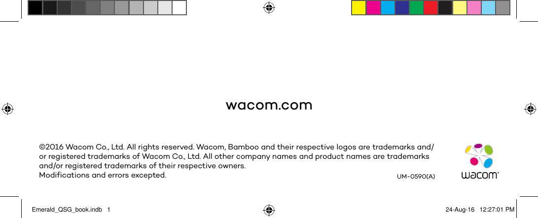 wacom.com©2016 Wacom Co., Ltd. All rights reserved. Wacom, Bamboo and their respective logos are trademarks and/or registered trademarks of Wacom Co., Ltd. All other company names and product names are trademarks and/or registered trademarks of their respective owners.Modifications and errors excepted. UM-0590(A)Emerald_QSG_book.indb   1 24-Aug-16   12:27:01 PM