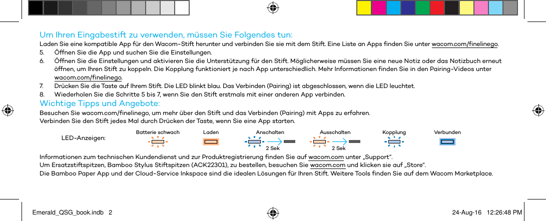 Um Ihren Eingabestift zu verwenden, müssen Sie Folgendes tun:Laden Sie eine kompatible App für den Wacom-Stift herunter und verbinden Sie sie mit dem Stift. Eine Liste an Apps finden Sie unter wacom.com/finelinego.5.  Öffnen Sie die App und suchen Sie die Einstellungen.6.  Öffnen Sie die Einstellungen und aktivieren Sie die Unterstützung für den Stift. Möglicherweise müssen Sie eine neue Notiz oder das Notizbuch erneut öffnen, um Ihren Stift zu koppeln. Die Kopplung funktioniert je nach App unterschiedlich. Mehr Informationen finden Sie in den Pairing-Videos unter wacom.com/finelinego.7.  Drücken Sie die Taste auf Ihrem Stift. Die LED blinkt blau. Das Verbinden (Pairing) ist abgeschlossen, wenn die LED leuchtet.8.  Wiederholen Sie die Schritte 5 bis 7, wenn Sie den Stift erstmals mit einer anderen App verbinden.Wichtige Tipps und Angebote:Besuchen Sie wacom.com/finelinego, um mehr über den Stift und das Verbinden (Pairing) mit Apps zu erfahren.Verbinden Sie den Stift jedes Mal durch Drücken der Taste, wenn Sie eine App starten.LED-Anzeigen: Batterie schwach Laden Anschalten Ausschalten Kopplung VerbundenInformationen zum technischen Kundendienst und zur Produktregistrierung finden Sie auf wacom.com unter „Support“.Um Ersatzstiftspitzen, Bamboo Stylus Stiftspitzen (ACK22301), zu bestellen, besuchen Sie wacom.com und klicken sie auf „Store“.Die Bamboo Paper App und der Cloud-Service Inkspace sind die idealen Lösungen für Ihren Stift. Weitere Tools finden Sie auf dem Wacom Marketplace.2 Sek 2 SekEmerald_QSG_book.indb   2 24-Aug-16   12:26:48 PM