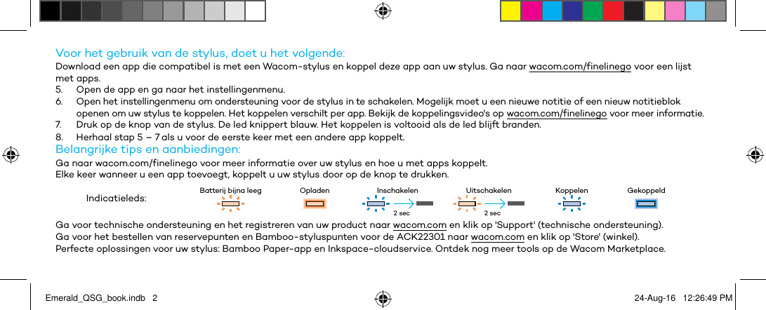 Voor het gebruik van de stylus, doet u het volgende:Download een app die compatibel is met een Wacom-stylus en koppel deze app aan uw stylus. Ga naar wacom.com/finelinego voor een lijst met apps.5.  Open de app en ga naar het instellingenmenu.6.  Open het instellingenmenu om ondersteuning voor de stylus in te schakelen. Mogelijk moet u een nieuwe notitie of een nieuw notitieblok openen om uw stylus te koppelen. Het koppelen verschilt per app. Bekijk de koppelingsvideo&apos;s op wacom.com/finelinego voor meer informatie.7.  Druk op de knop van de stylus. De led knippert blauw. Het koppelen is voltooid als de led blijft branden.8.  Herhaal stap 5 – 7 als u voor de eerste keer met een andere app koppelt.Belangrijke tips en aanbiedingen:Ga naar wacom.com/finelinego voor meer informatie over uw stylus en hoe u met apps koppelt.Elke keer wanneer u een app toevoegt, koppelt u uw stylus door op de knop te drukken.Indicatieleds: Batterij bijna leeg Opladen Inschakelen Uitschakelen Koppelen GekoppeldGa voor technische ondersteuning en het registreren van uw product naar wacom.com en klik op &apos;Support&apos; (technische ondersteuning).Ga voor het bestellen van reservepunten en Bamboo-styluspunten voor de ACK22301 naar wacom.com en klik op &apos;Store&apos; (winkel).Perfecte oplossingen voor uw stylus: Bamboo Paper-app en Inkspace-cloudservice. Ontdek nog meer tools op de Wacom Marketplace.2 sec 2 secEmerald_QSG_book.indb   2 24-Aug-16   12:26:49 PM